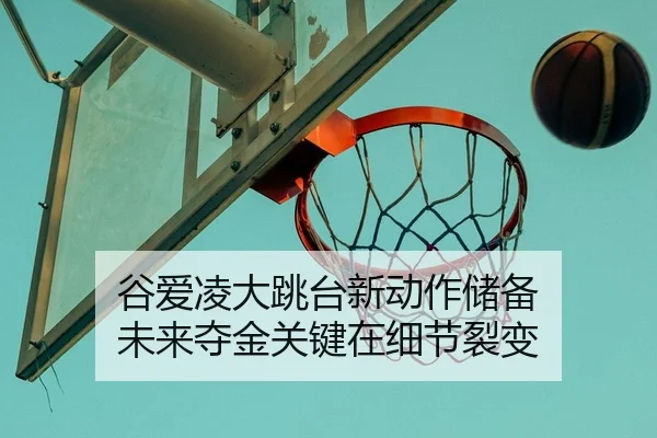 谷爱凌大跳台新动作储备 未来夺金关键在细节裂变